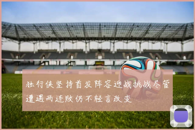 独行侠坚持首发阵容迎战挑战尽管遭遇两连败仍不轻言改变