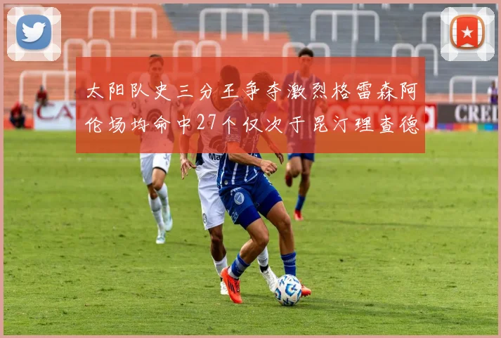 太阳队史三分王争夺激烈格雷森阿伦场均命中27个仅次于昆汀理查德森