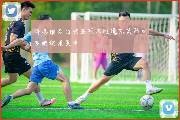 海港能否打破亚冠不胜魔咒莱昂纳多继续康复中