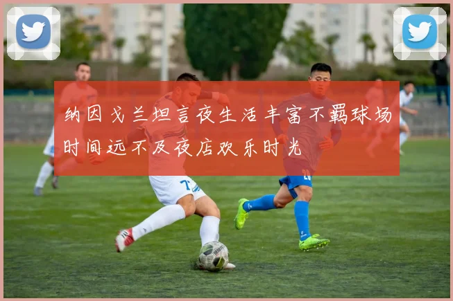 纳因戈兰坦言夜生活丰富不羁球场时间远不及夜店欢乐时光