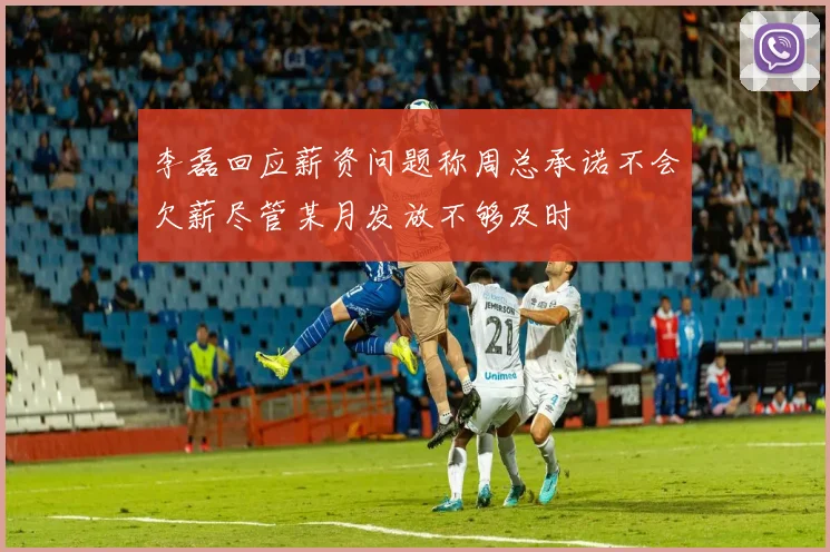李磊回应薪资问题称周总承诺不会欠薪尽管某月发放不够及时