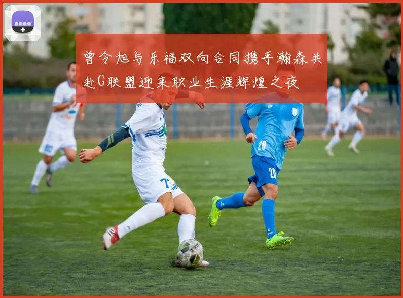 曾令旭与乐福双向合同携手瀚森共赴G联盟迎来职业生涯辉煌之夜