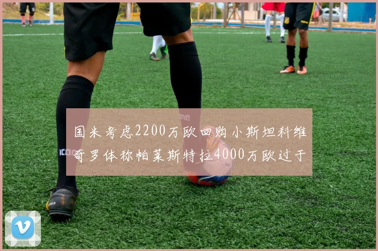 国米考虑2200万欧回购小斯坦科维奇罗体称帕莱斯特拉4000万欧过于昂贵