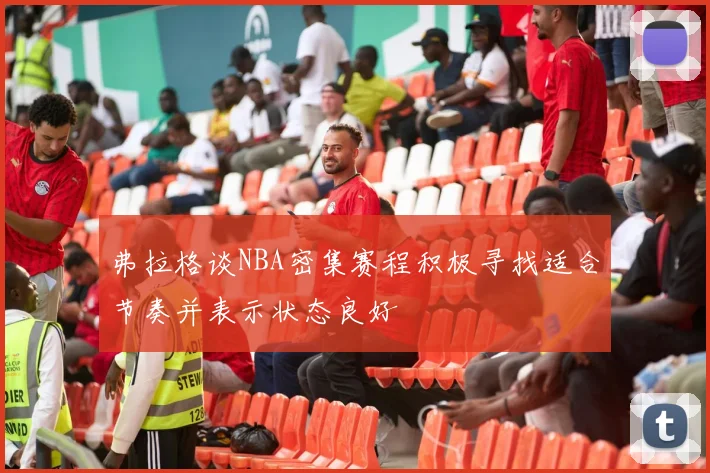弗拉格谈NBA密集赛程积极寻找适合节奏并表示状态良好
