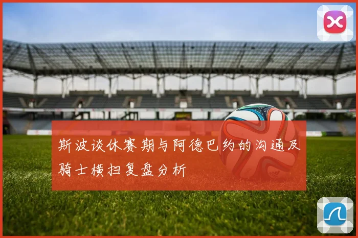 斯波谈休赛期与阿德巴约的沟通及骑士横扫复盘分析
