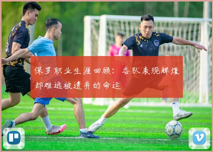 保罗职业生涯回顾：各队表现辉煌却难逃被遗弃的命运