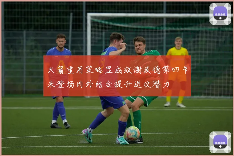 火箭重用策略显成效谢泼德第四节未登场内外结合提升进攻潜力