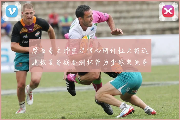 摩洛哥主帅坚定信心阿什拉夫将迅速恢复备战非洲杯曾为金球奖竞争者