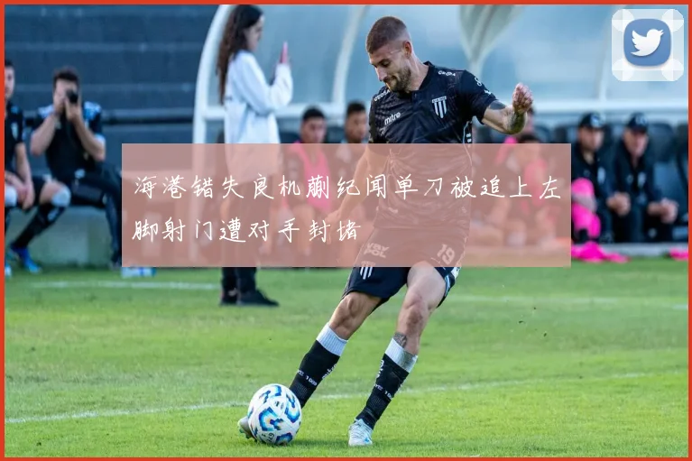 海港错失良机蒯纪闻单刀被追上左脚射门遭对手封堵