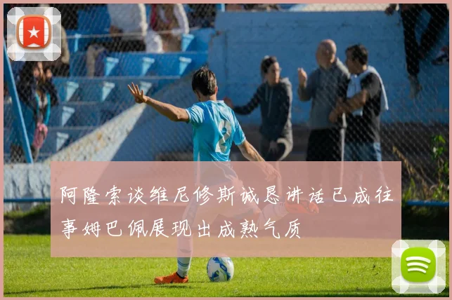 阿隆索谈维尼修斯诚恳讲话已成往事姆巴佩展现出成熟气质