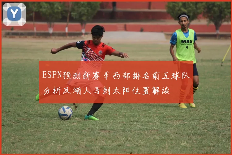 ESPN预测新赛季西部排名前五球队分析及湖人马刺太阳位置解读