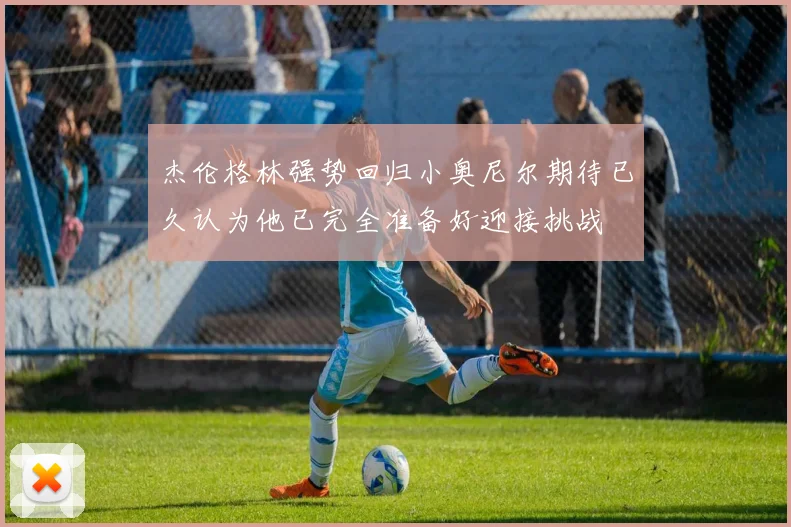 杰伦格林强势回归小奥尼尔期待已久认为他已完全准备好迎接挑战