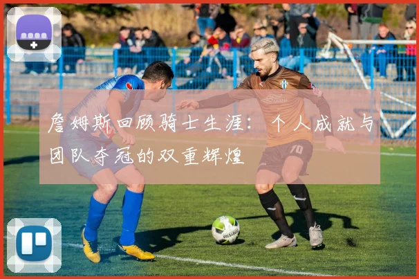 詹姆斯回顾骑士生涯：个人成就与团队夺冠的双重辉煌