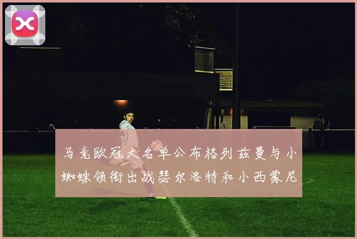马竞欧冠大名单公布格列兹曼与小蜘蛛领衔出战瑟尔洛特和小西蒙尼在列