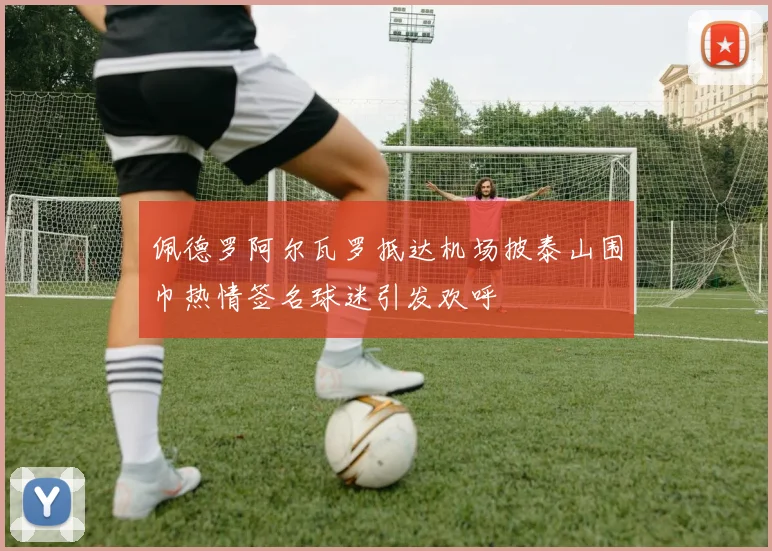 佩德罗阿尔瓦罗抵达机场披泰山围巾热情签名球迷引发欢呼